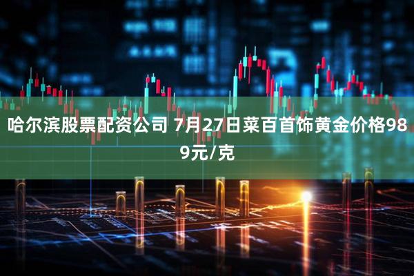 哈尔滨股票配资公司 7月27日菜百首饰黄金价格989元/克