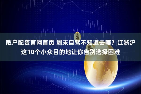 散户配资官网首页 周末自驾不知道去哪？江浙沪这10个小众目的地让你告别选择困难