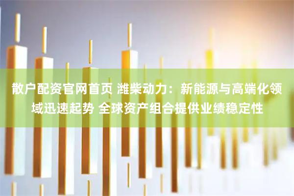 散户配资官网首页 潍柴动力：新能源与高端化领域迅速起势 全球资产组合提供业绩稳定性