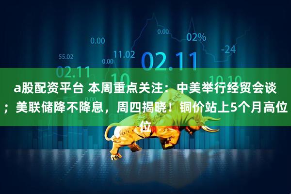 a股配资平台 本周重点关注：中美举行经贸会谈；美联储降不降息，周四揭晓！铜价站上5个月高位