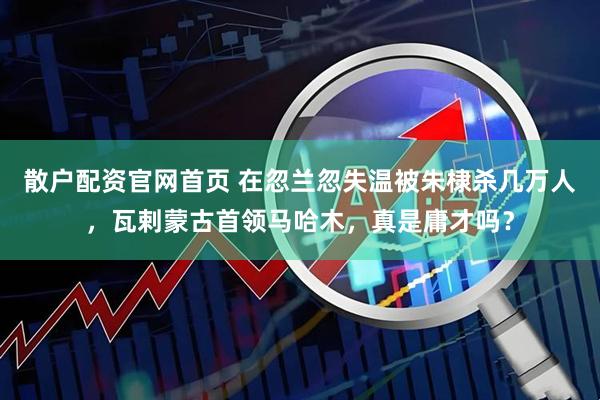 散户配资官网首页 在忽兰忽失温被朱棣杀几万人，瓦剌蒙古首领马哈木，真是庸才吗？