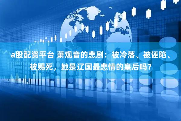 a股配资平台 萧观音的悲剧：被冷落、被诬陷、被赐死，她是辽国最悲情的皇后吗？