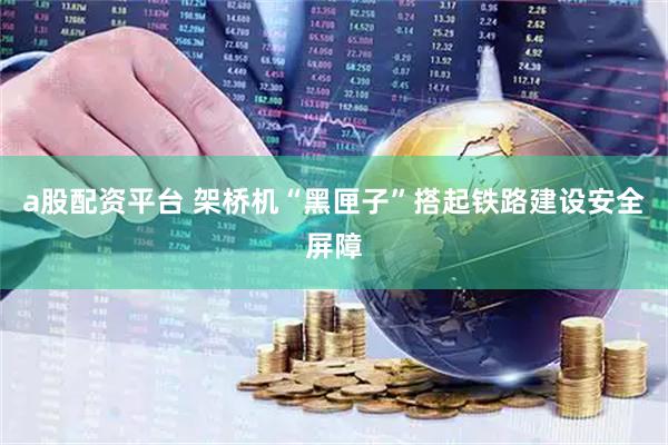 a股配资平台 架桥机“黑匣子”搭起铁路建设安全屏障
