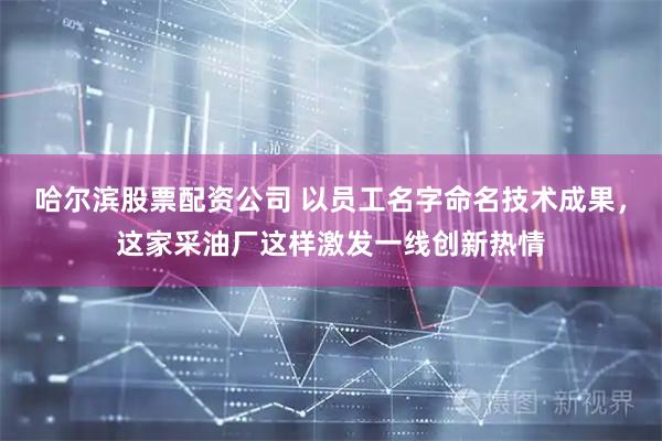 哈尔滨股票配资公司 以员工名字命名技术成果，这家采油厂这样激发一线创新热情